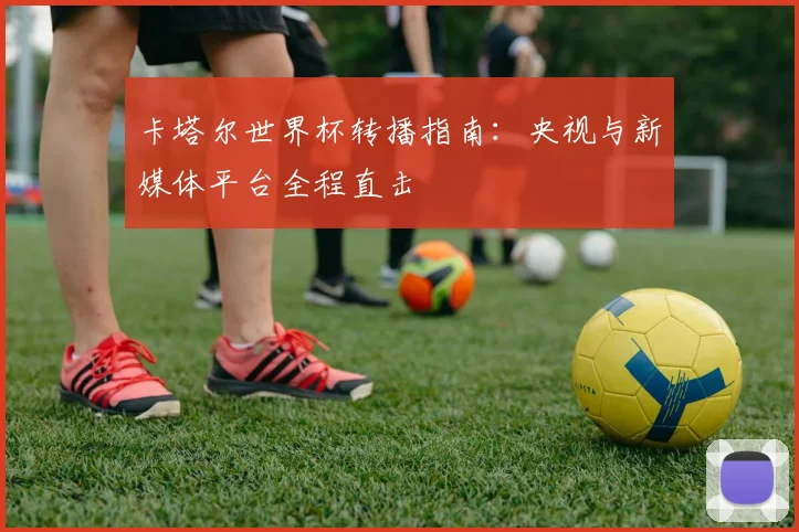 卡塔尔世界杯转播指南：央视与新媒体平台全程直击