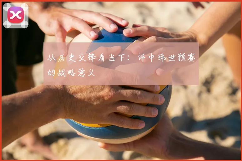 从历史交锋看当下：评中韩世预赛的战略意义