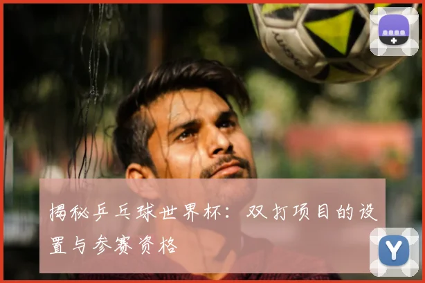 揭秘乒乓球世界杯：双打项目的设置与参赛资格