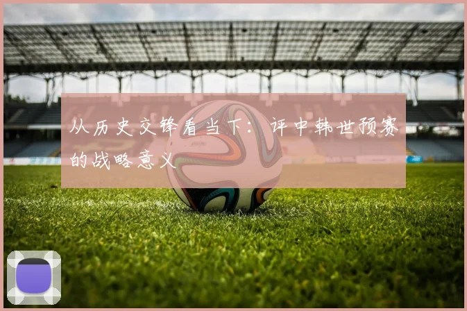 从历史交锋看当下：评中韩世预赛的战略意义