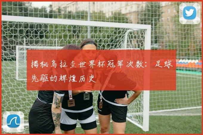 揭秘乌拉圭世界杯冠军次数：足球先驱的辉煌历史