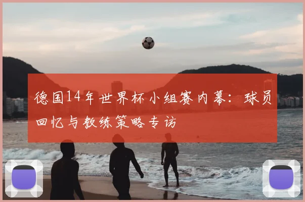 德国14年世界杯小组赛内幕：球员回忆与教练策略专访