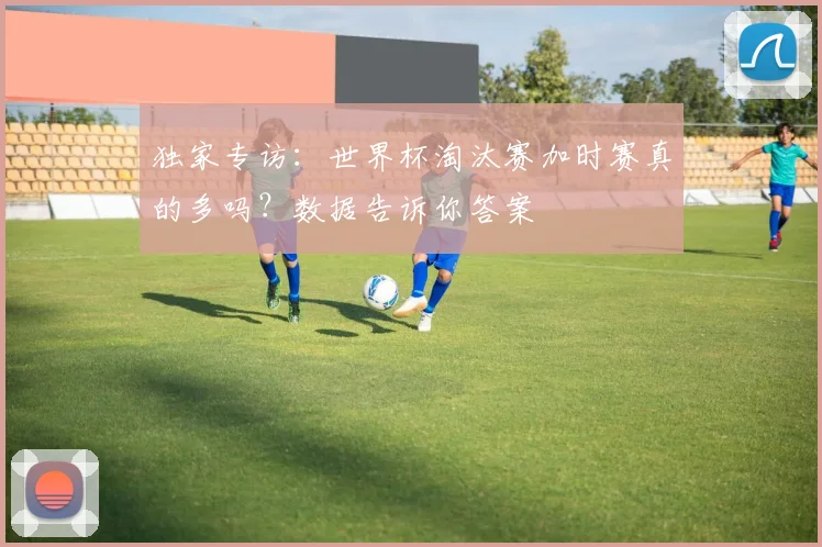 独家专访：世界杯淘汰赛加时赛真的多吗？数据告诉你答案