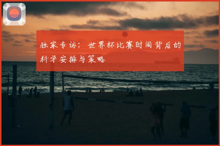 独家专访：世界杯比赛时间背后的科学安排与策略